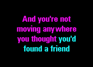And you're not
moving anywhere

you thought you'd
found a friend