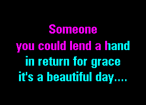 Someone
you could lend a hand

in return for grace
it's a beautiful day...
