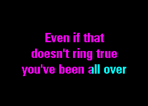 Even if that

doesn't ring true
you've been all over
