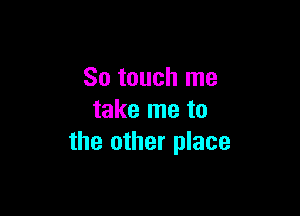 So touch me

take me to
the other place