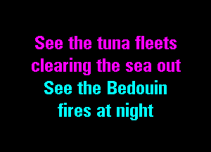See the tuna fleets
clearing the sea out

See the Bedouin
tires at night