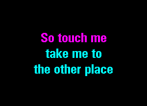 So touch me

take me to
the other place