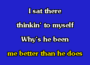 I sat there
thinkin' to myself
Why's he been

me better than he does