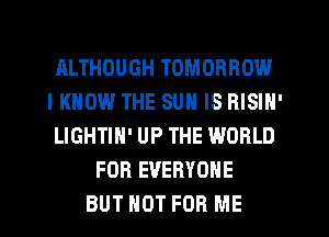 ALTHOUGH TOMORROW
IKHOW THE SUN IS RISIN'
LIGHTIH' UP THE WORLD
FOR EVERYONE
BUT NOT FOR ME
