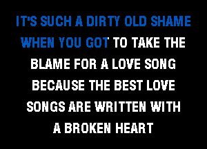 IT'S SUCH A DIRTY OLD SHAME
WHEN YOU GOT TO TAKE THE
BLAME FOR A LOVE SONG
BECAUSE THE BEST LOVE
SONGS ARE WRITTEN WITH
A BROKEN HEART