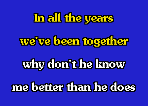 In all the years
we've been together
why don't he know

me better than he does