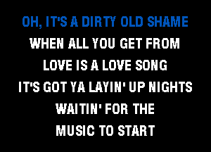 0H, IT'S A DIRTY OLD SHAME
WHEN ALL YOU GET FROM
LOVE IS A LOVE SONG
IT'S GOT YA LAYIH' UP NIGHTS
WAITIH' FOR THE
MUSIC TO START