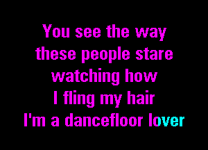 You see the way
these people stare

watching how
I fling my hair
I'm a dancefloor lover