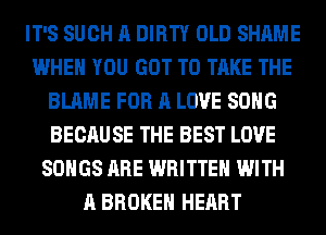 IT'S SUCH A DIRTY OLD SHAME
WHEN YOU GOT TO TAKE THE
BLAME FOR A LOVE SONG
BECAUSE THE BEST LOVE
SONGS ARE WRITTEN WITH
A BROKEN HEART