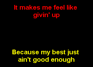 It makes me feel like
givin' up

Because my best just
ain't good enough