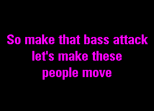 So make that bass attack

let's make these
people move