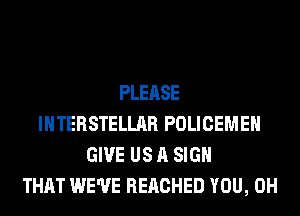 PLEASE
INTERSTELLAR POLICEMEH
GIVE US A SIGN
THAT WE'VE REACHED YOU, 0H