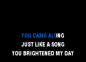 YOU CAME RLOHG
JUST LIKE A SONG
YOU BRIGHTEHED MY DAY