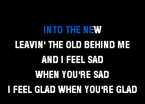 INTO THE NEW
LEAVIH' THE OLD BEHIND ME
AND I FEEL SAD
WHEN YOU'RE SAD
I FEEL GLAD WHEN YOU'RE GLAD