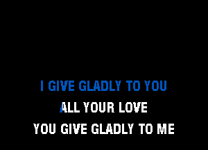 I GIVE GLADLY TO YOU
ALL YOUR LOVE
YOU GIVE GLADLY TO ME