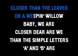 CLOSER THAN THE LEAVES
ON A WEEPIH' WILLOW
BABY, WE ARE
CLOSER DEAR ARE WE
THAN THE SIMPLE LETTERS
'A' AND 'B' ARE