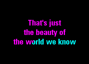 That's just

the beauty of
the world we know