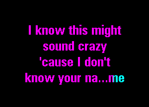 I know this might
sound crazy

'cause I don't
know your na...me