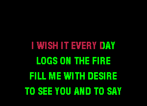 I WISH IT EVERY DAY
LOGS ON THE FIRE
FILL ME WITH DESIRE

TO SEE YOU AND TO SAY I