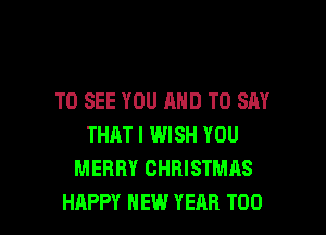 TO SEE YOU AND TO SAY
THAT I WISH YOU
MERRY CHRISTMAS

HAPPY NEW YEAR T00 l