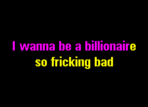 I wanna be a billionaire

so fricking had