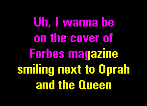 Uh. I wanna be
on the cover of

Forbes magazine
smiling next to Oprah
and the Queen