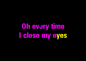 on every time

I close my eyes