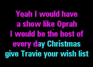 Yeah I would have
a show like Oprah
I would he the host of
every day Christmas
give Travie your wish list