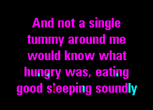 And not a single
tummy around me
would know what
hungry was, eating

good sleeping soundly