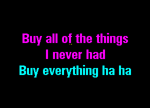 Buy all off the things

I never had
Buy everything ha ha