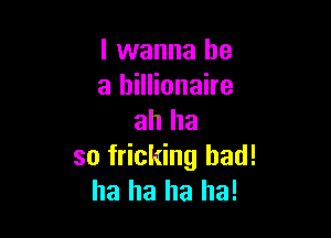 I wanna be
a billionaire

ah ha
so fricking bad!
ha ha ha ha!