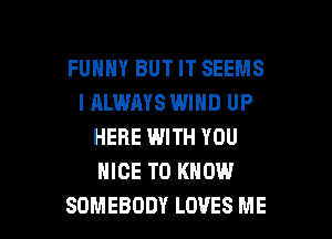 FUHHY BUT IT SEEMS
IALWAYS WIND UP
HERE WITH YOU
NICE TO KNOW

SOMEBODY LOVES ME I