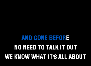 AND GONE BEFORE
NO NEED TO TALK IT OUT
WE KN 0W WHAT IT'S ALL ABOUT