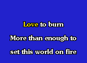 Love to bum

More than enough to

set this world on fire