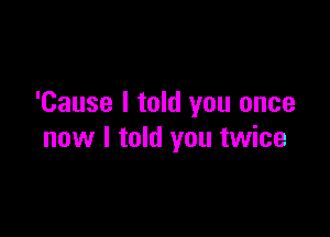 'Cause I told you once

now I told you twice