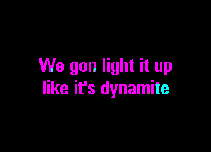 We gon light it up

like it's dynamite