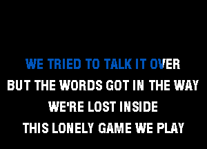 WE TRIED TO TALK IT OVER
BUT THE WORDS GOT IN THE WAY
WE'RE LOST INSIDE
THIS LONELY GAME WE PLAY