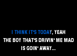 I THINK IT'S TODAY, YEAH
THE BOY THAT'S DRIVIH' ME MAD
IS GOIH' AWAY...