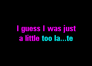 I guess I was iust

a little too la...te
