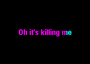 Oh it's killing me