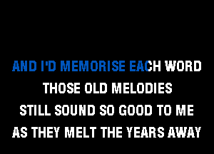 AND I'D MEMORISE EACH WORD
THOSE OLD MELODIES
STILL SOUND SO GOOD TO ME
AS THEY MELT THE YEARS AWAY