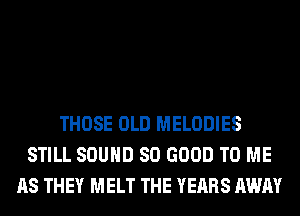 THOSE OLD MELODIES
STILL SOUND SO GOOD TO ME
AS THEY MELT THE YEARS AWAY
