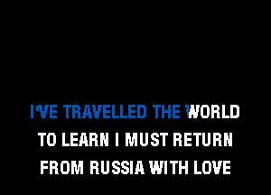 I'VE TRAVELLED THE WORLD
TO LEARN I MUST RETURN
FROM RUSSIA WITH LOVE