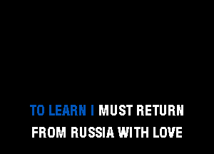 TO LEARN I MUST RETURN
FROM RUSSIA WITH LOVE
