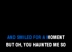 AND SMILED FOR A MOMENT
BUT 0H, YOU HAUNTED ME SO
