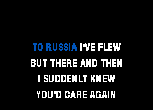 T0 RUSSIA I'VE FLEW

BUT THERE AND THEN
I SUDDEHLY KNEW
YOU'D CARE AGAIN