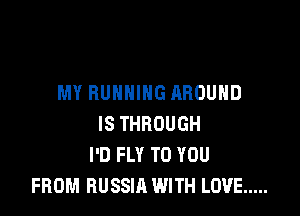 MY RUNNING AROUND

IS THROUGH
I'D FLY TO YOU
FROM RUSSIA WITH LOVE .....