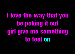 I love the way that you
he poking it out

girl give me something
to feel on