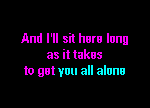 And I'll sit here long

as it takes
to get you all alone