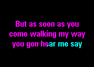 But as soon as you

come walking my way
you gon hear me say